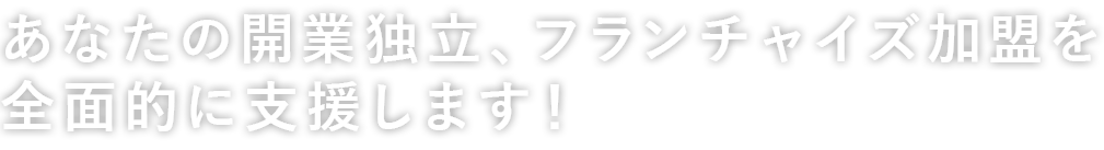 あなたの開業独立、フランチャイズ加盟を全面的に支援します！